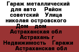 Гараж металлический для авто. › Район ­ советский › Улица ­ николая островского › Дом ­ дом 66/1 - Астраханская обл., Астрахань г. Недвижимость » Гаражи   . Астраханская обл.,Астрахань г.